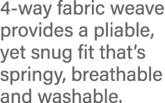 4-way fabric weave provides a pliable, yet snug fit that s springy, breathable and washable 