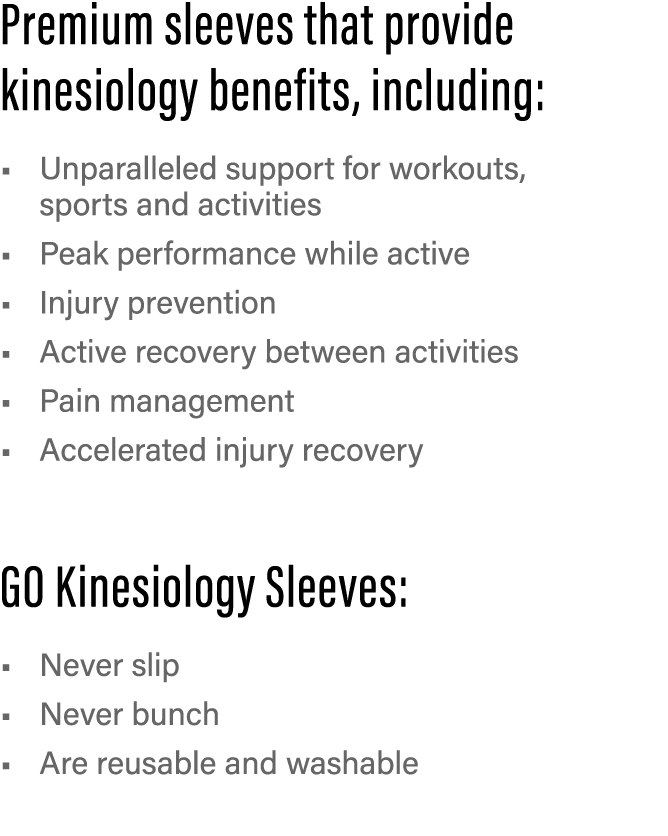 Premium sleeves that provide kinesiology benefits, including: Unparalleled support for workouts, sports and activitie   