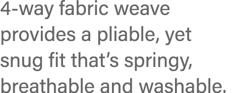 4-way fabric weave provides a pliable, yet snug fit that s springy, breathable and washable 