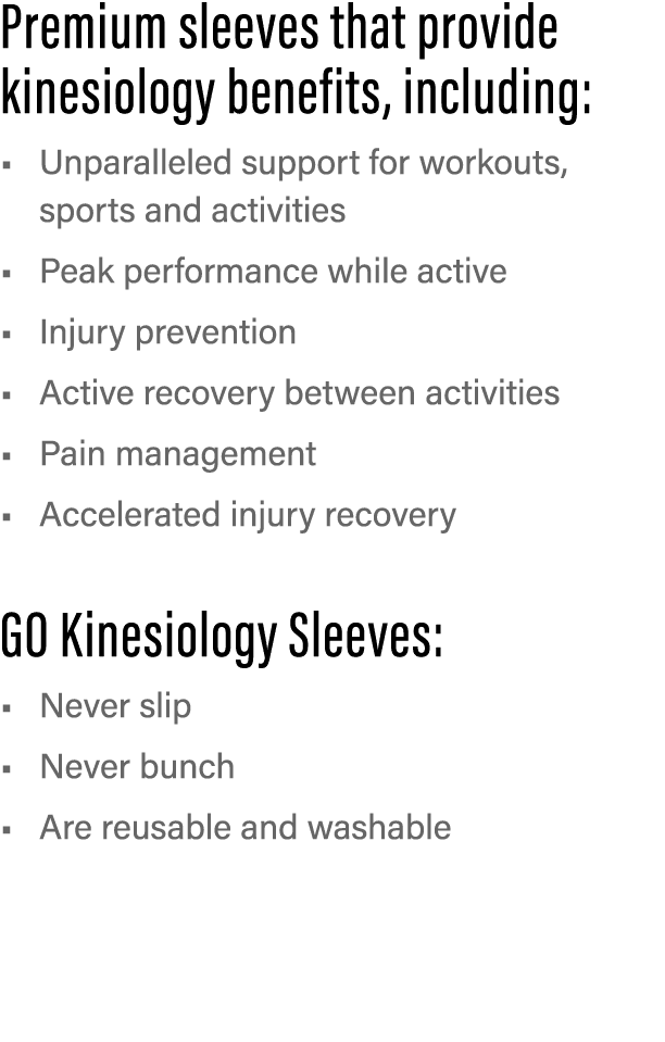 Premium sleeves that provide kinesiology benefits, including: Unparalleled support for workouts, sports and activitie   